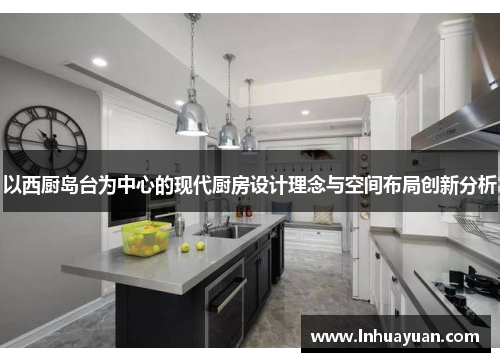 以西厨岛台为中心的现代厨房设计理念与空间布局创新分析