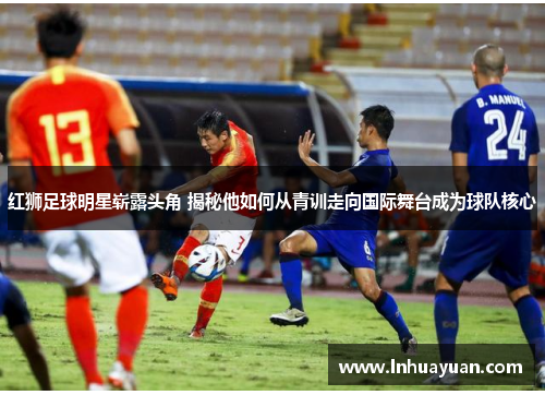 红狮足球明星崭露头角 揭秘他如何从青训走向国际舞台成为球队核心