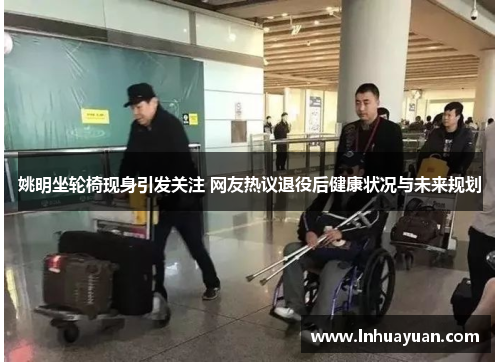 姚明坐轮椅现身引发关注 网友热议退役后健康状况与未来规划
