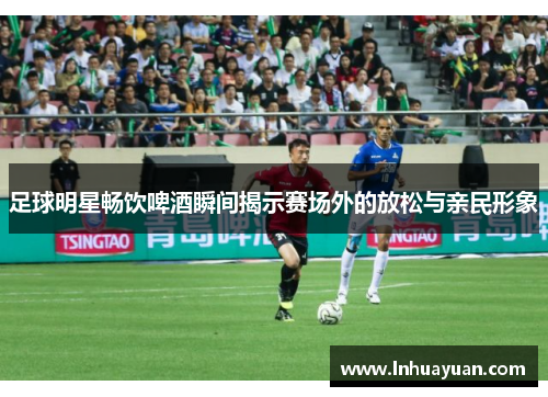 足球明星畅饮啤酒瞬间揭示赛场外的放松与亲民形象