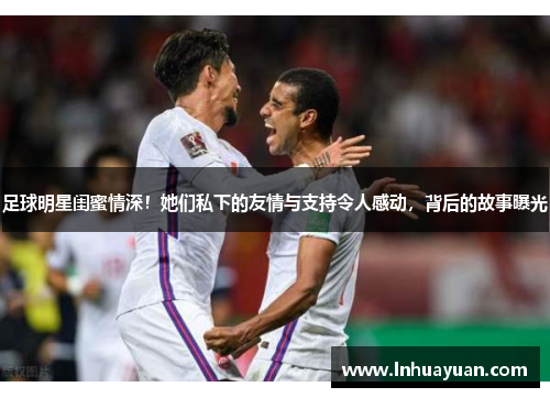 足球明星闺蜜情深！她们私下的友情与支持令人感动，背后的故事曝光