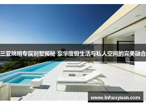 三亚姚明专属别墅揭秘 豪华度假生活与私人空间的完美融合