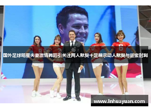 国外足球明星夫妻激情舞蹈引关注两人默契十足展示动人默契与甜蜜时刻