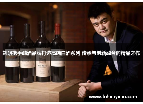 姚明携手酿酒品牌打造高端白酒系列 传承与创新融合的精品之作