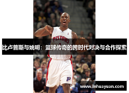 比卢普斯与姚明：篮球传奇的跨时代对决与合作探索