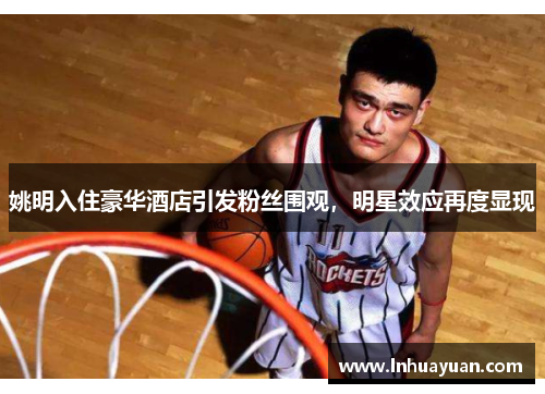 姚明入住豪华酒店引发粉丝围观，明星效应再度显现