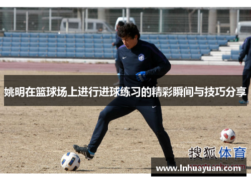 姚明在篮球场上进行进球练习的精彩瞬间与技巧分享