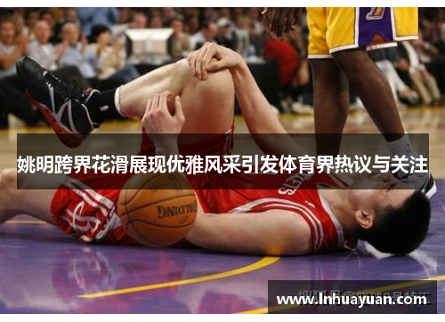 姚明跨界花滑展现优雅风采引发体育界热议与关注