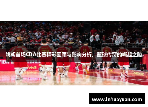 姚明首场CBA比赛精彩回顾与影响分析，篮球传奇的崛起之路