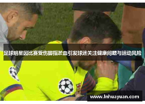 足球明星因比赛受伤脚指淤血引发球迷关注健康问题与运动风险