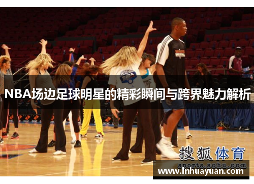 NBA场边足球明星的精彩瞬间与跨界魅力解析