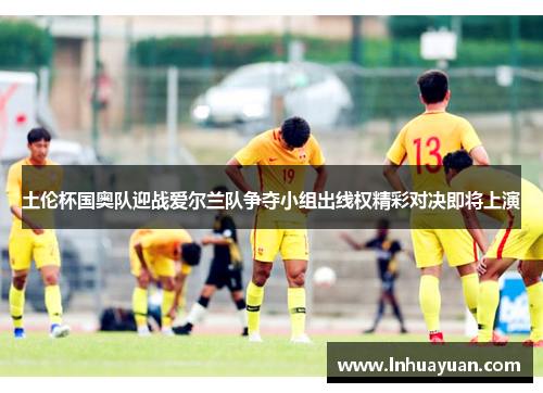 土伦杯国奥队迎战爱尔兰队争夺小组出线权精彩对决即将上演