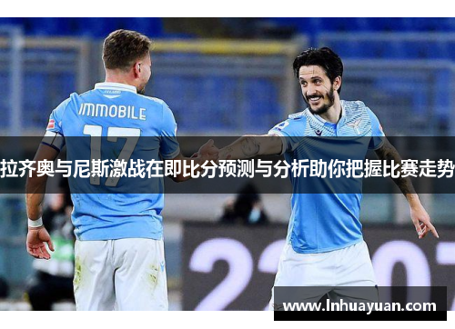 拉齐奥与尼斯激战在即比分预测与分析助你把握比赛走势