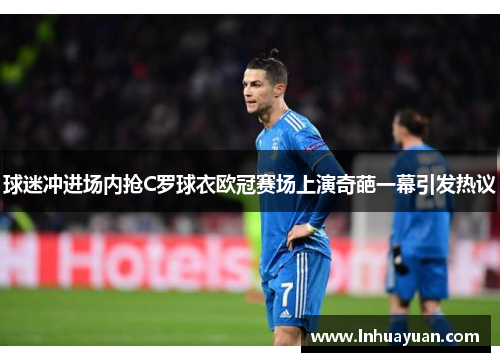球迷冲进场内抢C罗球衣欧冠赛场上演奇葩一幕引发热议