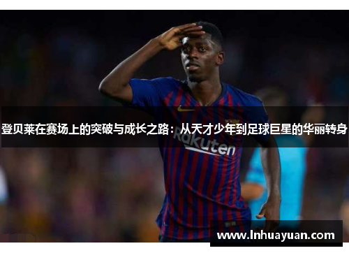 登贝莱在赛场上的突破与成长之路：从天才少年到足球巨星的华丽转身