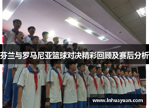 芬兰与罗马尼亚篮球对决精彩回顾及赛后分析