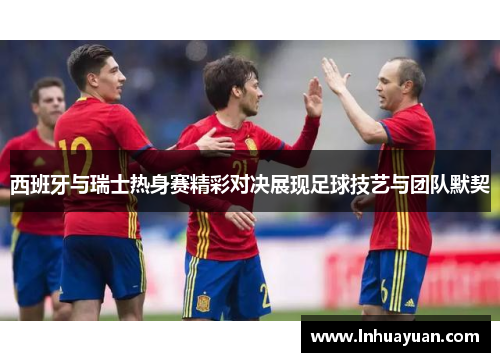 西班牙与瑞士热身赛精彩对决展现足球技艺与团队默契