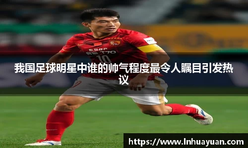 我国足球明星中谁的帅气程度最令人瞩目引发热议